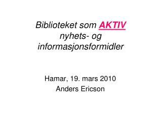 Biblioteket som AKTIV nyhets- og informasjonsformidler Hamar, 19. mars 2010 Anders Ericson