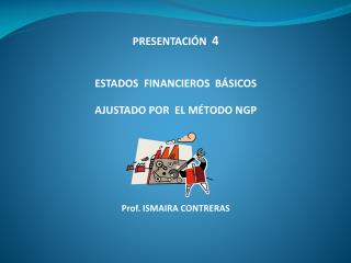 PRESENTACIÓN 4 ESTADOS FINANCIEROS BÁSICOS AJUSTADO POR EL MÉTODO NGP Prof. ISMAIRA CONTRERAS