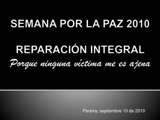 SEMANA POR LA PAZ 2010 REPARACIÓN INTEGRAL Porque ninguna víctima me es ajena