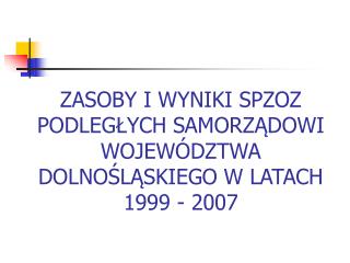 ZASOBY I WYNIKI SPZOZ PODLEGŁYCH SAMORZĄDOWI WOJEWÓDZTWA DOLNOŚLĄSKIEGO W LATACH 1999 - 2007