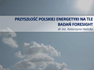 PRZYSZŁOŚĆ POLSKIEJ ENERGETYKI NA TLE BADAŃ FORESIGHT dr inż. Katarzyna Halicka