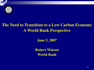 The Need to Transition to a Low Carbon Economy A World Bank Perspective June 5, 2007 Robert Watson