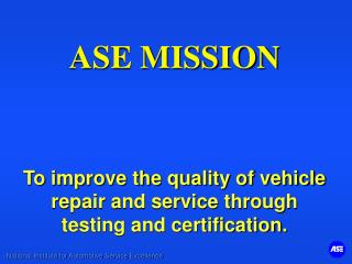 ASE MISSION To improve the quality of vehicle repair and service through testing and certification.