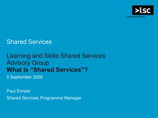 Shared Services Learning and Skills Shared Services Advisory Group What is “Shared Services”? 5 September 2006 Paul Enne