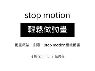 stop motion 輕鬆做動畫 動畫概論、創意、 stop motion 相機動畫 桃園 2011. 12.14 陳國傑