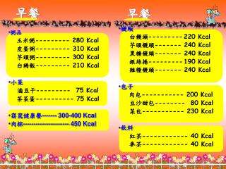 粥品 玉米粥 --------- 280 Kcal 皮蛋粥 --------- 310 Kcal 芋頭粥 --------- 300 Kcal 白稀飯 --------- 210 Kcal 小菜