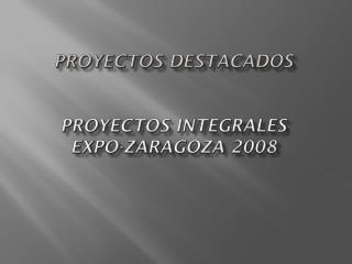 PROYECTOS DESTACADOS PROYECTOS INTEGRALES EXPO-ZARAGOZA 2008