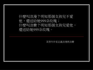 什麼叫浪漫？明知那個女孩兒不愛他，還送給她 999 朵玫瑰； 什麼叫浪費？明知那個女孩兒愛他，還送給她 999 朵玫瑰。 某青年作家定義浪漫與浪費