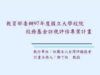 教育部委辦 97 年度國立大學校院 校務基金訪視評估專案計畫 執行單位 ：社團法人台灣評鑑協會 　　　 計畫主持人：鄭丁旺　教授