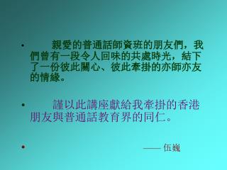 親愛的普通話師資班的朋友們，我們曾有一段令人回味的共處時光，結下了一份彼此關心、彼此牽掛的亦師亦友的情緣。 謹以此講座獻給我牽掛的香港朋友與普通話教育界的同仁。 —— 伍巍