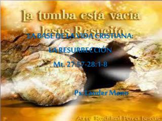 LA BASE DE LA VIDA CRISTIANA : LA RESURRECCIÓN Mt . 27:57-28:1-8 Ps. Lander Mano