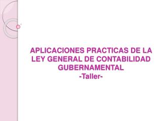 APLICACIONES PRACTICAS DE LA LEY GENERAL DE CONTABILIDAD GUBERNAMENTAL -Taller-