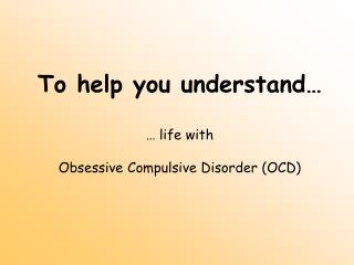 To help you understand… … life with Obsessive Compulsive Disorder (OCD)