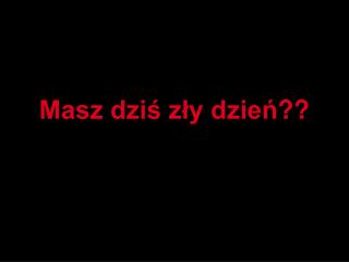 Masz dziś zły dzień ??