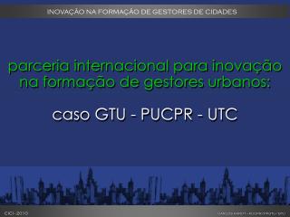 parceria internacional para inovação na formação de gestores urbanos: caso GTU - PUCPR - UTC