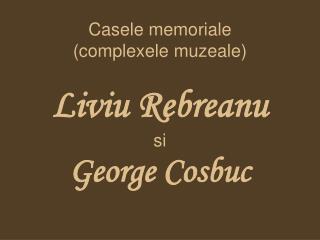 Casele memoriale (complexele muzeale) Liviu Rebreanu si George Cosbuc
