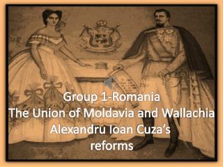 Group 1-Romania The Union of Moldavia and Wallachia Alexandru Ioan Cuza’s reforms
