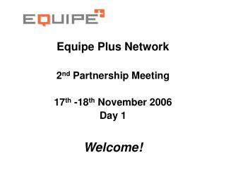 Equipe Plus Network 2 nd Partnership Meeting 17 th -18 th November 2006 Day 1 Welcome!