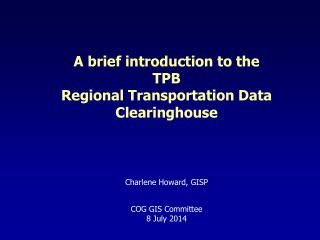 A brief introduction to the TPB Regional Transportation Data Clearinghouse Charlene Howard, GISP