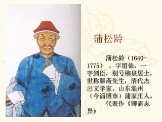 蒲松龄（ 1640-1775 ） ，字留仙，一字剑臣，别号柳泉居士，世称聊斋先生，清代杰出文学家。山东淄州（今淄博市）蒲家庄人。 代表作 《 聊斋志异 》