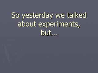 So yesterday we talked about experiments, but…