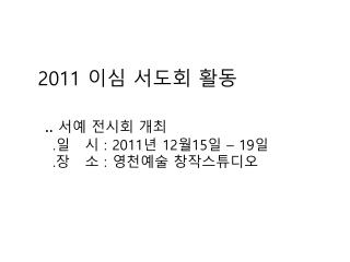 2011 이심 서도회 활동 .. 서예 전시회 개최 . 일 시 : 2011 년 12 월 15 일 – 19 일 . 장 소 : 영천예술 창작스튜디오