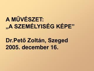A MŰVÉSZET: „A SZEMÉLYISÉG KÉPE” Dr.Pető Zoltán, Szeged 2005. december 16.