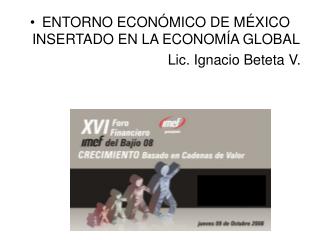 ENTORNO ECONÓMICO DE MÉXICO INSERTADO EN LA ECONOMÍA GLOBAL Lic. Ignacio Beteta V.