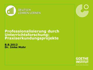 Professionalisierung durch Unterrichtsforschung: Praxiserkundungsprojekte 8.8.2012 Dr. Imke Mohr