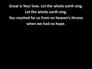 Great is Your love. Let the whol e earth sing. Let the whole earth sing.