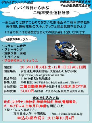 一般公道では試すことのできない危険場面や二輪車の挙動を実体験し運転技術のスキルアップと安全意識を高めよう ! 1 日目の夜には指導教官を交えての懇談会を予定しております ．