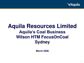 Aquila Resources Limited Aquila’s Coal Business Wilson HTM FocusOnCoal Sydney March 2008