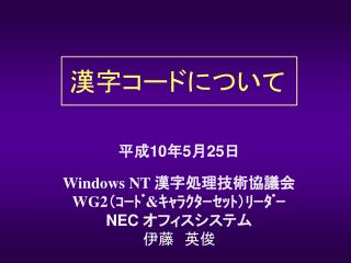 平成 10 年 5 月 25 日 Windows NT 漢字処理技術協議会 WG2 （ｺｰﾄﾞ &amp; ｷｬﾗｸﾀｰｾｯﾄ）ﾘｰﾀﾞｰ NEC オフィスシステム 伊藤　英俊