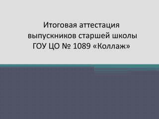 Итоговая аттестация выпускников старшей школы ГОУ ЦО № 1089 «Коллаж»