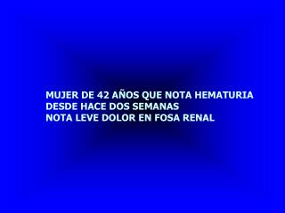 MUJER DE 42 AÑOS QUE NOTA HEMATURIA DESDE HACE DOS SEMANAS NOTA LEVE DOLOR EN FOSA RENAL