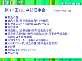 第１１回 ITC 中部理事会　　　 平成１５年４月１６日 ■開会の辞 ■出席者数（理事会成立条件）の確認 ■新役員の紹介・新理事の紹介と挨拶 ■報告事項 ■議長選出（会長挨拶・新年度会長方針）