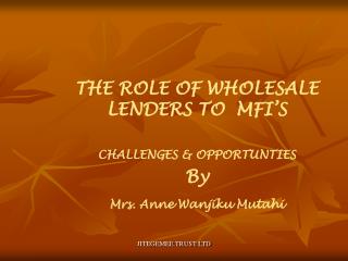 THE ROLE OF WHOLESALE LENDERS TO MFI’S CHALLENGES &amp; OPPORTUNTIES By Mrs. Anne Wanjiku Mutahi