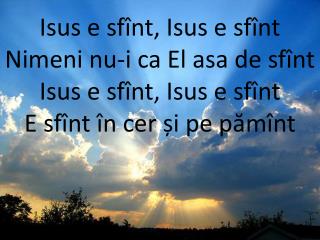 Isus e sfînt, Isus e sfînt Nimeni nu-i ca El asa de sfînt Isus e sfînt, Isus e sfînt