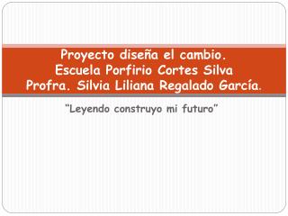 Proyecto diseña el cambio. Escuela Porfirio Cortes Silva Profra. Silvia Liliana Regalado García .