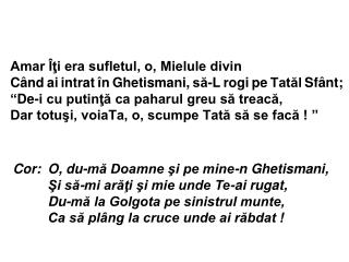 Cor:	O, du-mă Doamne şi pe mine-n Ghetismani, 	Şi să-mi arăţi şi mie unde Te-ai rugat,