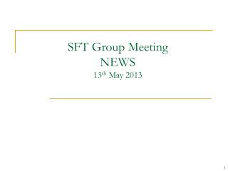 SFT Group Meeting NEWS 13 th May 2013