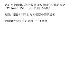 第 43 回北海道高等学校地理教育研究会札幌大会 （ 2014 年 8 月 5 日　於：札幌北高校） 演題： GIS を利用した札幌圏の農業分析 北海道大学文学研究科　仁平尊明