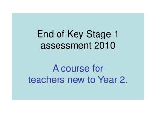 End of Key Stage 1 assessment 2010 A course for teachers new to Year 2.