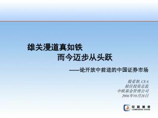 雄关漫道真如铁 而今迈步从头跃 —— 论 开放中前进的中国证券市场 殷觅智 , CFA 拟任投资总监 中欧基金管理公司 2006 年 10 月 28 日