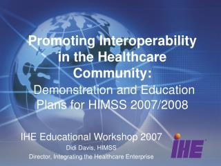 IHE Educational Workshop 2007 Didi Davis, HIMSS Director, Integrating the Healthcare Enterprise