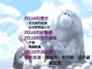 PIXAR 的歷史 皮克斯的起源 皮克斯與迪士尼 PIXAR 的幻影箱 PIXAR 的製作過程 手稿 電腦動畫 PIXAR 作品欣賞 資料來源： 陳冠伶、李明穎、莊衿葳 蘇庭萱