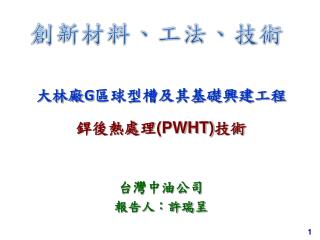 大林廠 G 區球型槽及其基礎興建工程 銲後熱處理 (PWHT) 技術 台灣中油公司 報告人：許瑞呈