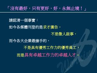 請認清一個事實： 如今各媒體刊登的是 求才廣告， 不是徵人啟事， 而今各大企業最搶手的，