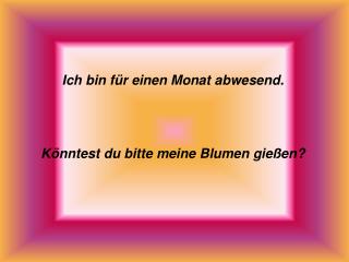 Ich bin für einen Monat abwesend. Könntest du bitte meine Blumen gießen?