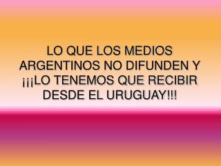 LO QUE LOS MEDIOS ARGENTINOS NO DIFUNDEN Y ¡¡¡LO TENEMOS QUE RECIBIR DESDE EL URUGUAY!!!